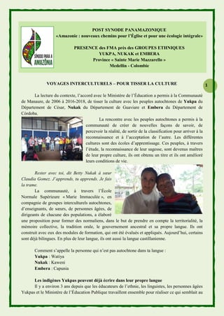 1
POST SYNODE PANAMAZONIQUE
«Amazonie : nouveaux chemins pour l’Église et pour une écologie intégrale»
PRESENCE des FMA près des GROUPES ETHNIQUES
YUKPA, NUKAK et EMBERA
Province « Sainte Marie Mazzarello »
Medellin - Colombie
VOYAGES INTERCULTURELS – POUR TISSER LA CULTURE
La lecture du contexte, l’accord avec le Ministère de l’Éducation a permis à la Communauté
de Manaure, de 2006 à 2016-2018, de tisser la culture avec les peuples autochtones de Yukpa du
Département de César, Nukak du Département de Guaviare et Embera du Département de
Córdoba.
La rencontre avec les peuples autochtones a permis à la
communauté de créer de nouvelles façons de savoir, de
percevoir la réalité, de sortir de la classification pour arriver à la
reconnaissance et à l’acceptation de l’autre. Les différentes
cultures sont des écoles d’apprentissage. Ces peuples, à travers
l’étude, la reconnaissance de leur sagesse, sont devenus maîtres
de leur propre culture, ils ont obtenu un titre et ils ont amélioré
leurs conditions de vie.
Rester avec toi, dit Betty Nukak à sœur
Claudia Gomez. J’apprends, tu apprends. Je fais
la trame.
La communauté, à travers l’École
Normale Supérieure « Marie Immaculée », en
compagnie de groupes interculturels autochtones,
d’enseignants, de sœurs, de personnes âgées, de
dirigeants de chacune des populations, a élaboré
une proposition pour former des normaliens, dans le but de prendre en compte la territorialité, la
mémoire collective, la tradition orale, le gouvernement ancestral et sa propre langue. Ils ont
construit avec eux des modules de formation, qui ont été évalués et appliqués. Aujourd’hui, certains
sont déjà bilingues. En plus de leur langue, ils ont aussi la langue castillanienne.
Comment s’appelle la personne qui n’est pas autochtone dans ta langue :
Yukpa : Watiya
Nukak : Kaweni
Embera : Capunia
Les indigènes Yukpas peuvent déjà écrire dans leur propre langue
Il y a environ 3 ans depuis que les éducateurs de l’ethnie, les linguistes, les personnes âgées
Yukpas et le Ministère de l’Éducation Publique travaillent ensemble pour réaliser ce qui semblait au
 