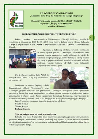 1
PO SYNODZIE PANAMAZOŃSKIM
„Amazonia: nowe drogi dla Kościoła i dla ekologii integralnej”
Obecność FMA pośród plemion YUKPA, NUKAK i EMBERA
Inspektoria „Świętej Marii Mazzarello”
Medellin – Kolumbia
PODRÓŻE MIĘDZYKULTUROWE - TWORZĄC KULTURĘ
Lektura kontekstu i porozumienie z Ministerstwem Edukacji Publicznej umożliwiły
wspólnocie z Manaure, od 2006 do 2016-2018 roku, tworzyć kulturę wraz z rdzenną ludnością
Yukpa z Departamentu Cesar, Nukak z Departamentu Guaviare i Embera z Departamentu
Kordoby.
Spotkanie z ludnością tubylczą pozwoliło wspólnocie
w nowy sposób patrzeć i postrzegać rzeczywistość oraz
porzucić własny kategoryczny punkt widzenia, aby dojść do
uznania i akceptacji drugiego. Różne kultury są szkołą uczenia
się. Ludy te, poprzez studium i uznanie ich mądrości, stały się
mistrzami własnej kultury, odzyskały swoją tożsamość
i poprawiły swe warunki życia.
Być z tobą, powiedziała Betty Nukak do
siostry Claudii Gómez. Ja się uczę, ty się uczysz.
Ja tworzę treść.
Wspólnota, w ramach Wyższej Szkoły
Pedagogicznej „Maryi Niepokalanej”, wraz
z różnymi grupami tubylców, ich przywódców i starszych, nauczycieli, sióstr, opracowała
propozycję formacyjną, która uwzględnia terytorialność, pamięć zbiorową, tradycję ustną, rodowe
przywództwo i własny język. Razem opracowano formularze formacyjne, zweryfikowano je
i zastosowano. Dzisiaj niektóre z nich są już dwujęzyczne. Ich językiem-bazą jest język kastylijski.
Jak w Twoim języku nazywa się osobę, która nie jest tubylcem:
Yukpa: Watiya
Nukak: Kaweni
Embera: Capunia
Tubylcy Yukpas mogą już pisać w swoim języku
Potrzeba było około 3 lat ciężkiej pracy nauczycieli, etnologów, językoznawców, starszych
plemienia Yukpas i Ministerstwa Edukacji Publicznej, aby uzyskać to, co na początku wydawało
się „donkiszotowską utopią”, a co w rezultacie poskutkowało publikacją materiałów edukacyjnych
w tubylczym języku Yukpa.
 