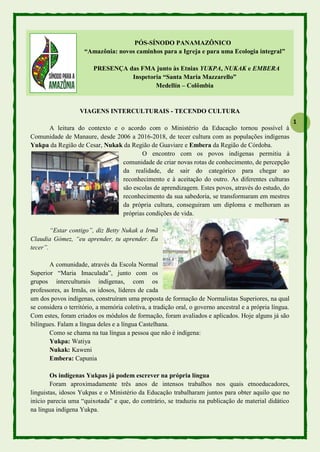 1
PÓS-SÍNODO PANAMAZÔNICO
“Amazônia: novos caminhos para a Igreja e para uma Ecologia integral”
PRESENÇA das FMA junto às Etnias YUKPA, NUKAK e EMBERA
Inspetoria “Santa Maria Mazzarello”
Medellín – Colômbia
VIAGENS INTERCULTURAIS - TECENDO CULTURA
A leitura do contexto e o acordo com o Ministério da Educação tornou possível à
Comunidade de Manaure, desde 2006 a 2016-2018, de tecer cultura com as populações indígenas
Yukpa da Região de Cesar, Nukak da Região de Guaviare e Embera da Região de Córdoba.
O encontro com os povos indígenas permitiu à
comunidade de criar novas rotas de conhecimento, de percepção
da realidade, de sair do categórico para chegar ao
reconhecimento e à aceitação do outro. As diferentes culturas
são escolas de aprendizagem. Estes povos, através do estudo, do
reconhecimento da sua sabedoria, se transformaram em mestres
da própria cultura, conseguiram um diploma e melhoram as
próprias condições de vida.
“Estar contigo”, diz Betty Nukak a Irmã
Claudia Gómez, “eu aprender, tu aprender. Eu
tecer”.
A comunidade, através da Escola Normal
Superior “Maria Imaculada”, junto com os
grupos interculturais indígenas, com os
professores, as Irmãs, os idosos, líderes de cada
um dos povos indígenas, construíram uma proposta de formação de Normalistas Superiores, na qual
se considera o território, a memória coletiva, a tradição oral, o governo ancestral e a própria língua.
Com estes, foram criados os módulos de formação, foram avaliados e aplicados. Hoje alguns já são
bilíngues. Falam a língua deles e a língua Castelhana.
Como se chama na tua língua a pessoa que não é indígena:
Yukpa: Watiya
Nukak: Kaweni
Embera: Capunia
Os indígenas Yukpas já podem escrever na própria língua
Foram aproximadamente três anos de intensos trabalhos nos quais etnoeducadores,
linguistas, idosos Yukpas e o Ministério da Educação trabalharam juntos para obter aquilo que no
início parecia uma “quixotada” e que, do contrário, se traduziu na publicação de material didático
na língua indígena Yukpa.
 