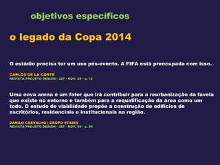 objetivos específicos o legado da Copa 2014 O estádio precisa ter um uso pós-evento. A FIFA está preocupada com isso. CARLOS DE LA CORTE REVISTA PROJETO DESIGN ▪ 357 ▪ NOV. 09 ▪ p. 12 Uma nova arena é um fator que irá contribuir para a reurbanização da favela que existe no entorno e também para a requalificação da área como um todo. O estudo de viabilidade propõe a construção de edifícios de escritórios, residenciais e institucionais na região. DANILO CARVALHO | GRUPO STADIA REVISTA PROJETO DESIGN ▪ 357 ▪ NOV. 09 ▪ p. 90 