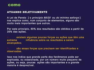 como ATUANDO SELETIVAMENTE  A Lei de Pareto  [ o  princípio 80/20  ou  do mínimo esforço  ] nos explica como, num conjunto de elementos, alguns são muito mais importantes que outros.  Por este princípio, 80% dos resultados são obtidos a partir de 20% das ações.    existem algumas poucas forças ou ações que têm uma extrema  influência sobre os resultados a serem alcançados; são essas forças que precisam ser identificadas e observadas. Isso nos indica que grande parte dos fenômenos pode ser explicada, ou ocasionada, por um número muito pequeno de ações, ou seja, poucas  ações são importantes e a grande maioria é desprezível. 