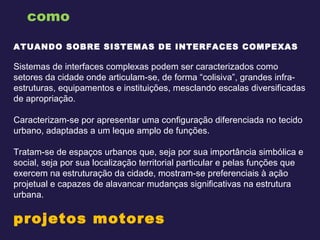 como ATUANDO SOBRE SISTEMAS DE INTERFACES COMPEXAS     Sistemas de interfaces complexas podem ser caracterizados como setores da cidade onde articulam-se, de forma “colisiva”, grandes infra-estruturas, equipamentos e instituições, mesclando escalas diversificadas de apropriação.  Caracterizam-se por apresentar uma configuração diferenciada no tecido urbano, adaptadas a um leque amplo de funções. Tratam-se de espaços urbanos que, seja por sua importância simbólica e social, seja por sua localização territorial particular e pelas funções que exercem na estruturação da cidade, mostram-se preferenciais à ação projetual e capazes de alavancar mudanças significativas na estrutura urbana. projetos motores    