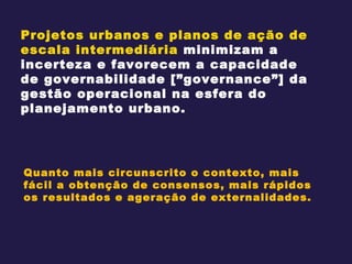 Projetos urbanos e planos de ação de escala intermediária  minimizam a incerteza e favorecem a capacidade de governabilidade [”governance”] da gestão operacional na esfera do planejamento urbano. Quanto mais circunscrito o contexto, mais fácil a obtenção de consensos, mais rápidos os resultados e ageração de externalidades. 