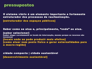 pressupostos O sistema viário é um elemento importante e fortemente estruturador dos processos de reurbanização. [estruturador dos espaços públicos]   Saber como se atua e, principalmente, “onde” se atua. [saber selecionar] [saber eleger corretamente os locais de intervenção, mesmo porque os recursos são escassos] [locais onde se pode produzir mais efeitos] [como atuar num ponto físico e gerar externalidades para a macro-região]   cidade compacta | cidade sustentável [desenvolvimento sustentável]   