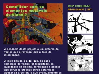 REM KOOLHAAS MÉLUN SENART | 1987 A essência deste projeto é um sistema de vazios que atravessa toda a área de intervenção. A idéia básica é a de  que, se esse complexo de vazios for respeitado, as qualidades de beleza, serenidade e acesso aos serviços urbanos serão garantidas, apesar da arquitetura que eventualmente os venha a rodear. Como lidar com os elementos mutáveis do plano ? 