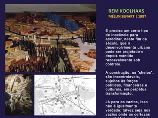 REM KOOLHAAS MÉLUN SENART | 1987 É preciso um certo tipo de inocência para acreditar, neste fim de século, que o desenvolvimento urbano pode ser projetado e depois mantido razoavelmente sob controle. A construção, os “cheios”, são incontrolaveis, sujeitos às forças políticas, financeiras e culturais, em perpétua transformação. Já para os vazios, isso não é igualmente verdade: talvez seja nos vazios onde as certezas arquitetônicas são ainda convincentes. 