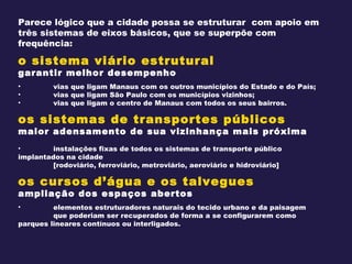 Parece lógico que a cidade possa se estruturar  com apoio em três sistemas de eixos básicos, que se superpõe com frequência: o sistema viário estrutural garantir melhor desempenho vias que ligam Manaus com os outros municípios do Estado e do País; vias que ligam São Paulo com os municípios vizinhos; vias que ligam o centro de Manaus com todos os seus bairros. os sistemas de transportes públicos maior adensamento de sua vizinhança mais próxima instalações fixas de todos os sistemas de transporte público  implantados na cidade  [rodoviário, ferroviário, metroviário, aeroviário e hidroviário] os cursos d’água e os talvegues ampliação dos espaços abertos elementos estruturadores naturais do tecido urbano e da paisagem  que poderiam ser recuperados de forma a se configurarem como  parques lineares contínuos ou interligados. 