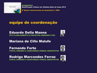 WORKSHOPS Qualificação Urbana em Cidades-Sede da Copa 2014 8ª Bienal Internacional de Arquitetura | 2009 equipe de coordenação Eduardo Della Manna PPU PLANEJAMENTO E PROJETOS URBANOS LTDA Mariana de Cillo Malufe Fernando Forte FORTE, GIMENES & MARCONDES FERRAZ ARQUITETOS Rodrigo Marcondes Ferraz FORTE, GIMENES & MARCONDES FERRAZ ARQUITETOS 