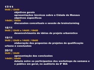 17/11 9h00 | 12h00 objetivos gerais apresentações técnicas sobre a Cidade de Manaus objetivos específicos 14h00 | 18h00 discussões conceituais e sessão de brainstorming 18/11 9h00 | 12h00 e 14h00 | 18h00 desenvolvimento de idéias de projeto urbanístico 19/11 9h00 | 12h00 e 14h00 | 18h00 elaboração das propostas de projetos de qualificação  urbana e conclusões 20/12 9h00 | 12h00  apresentação das conclusões 14h00 | 18h00 debate entre os participantes dos workshops da semana e  o público em geral, no auditório da  8ª BIA 