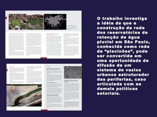 O trabalho investiga a idéia de que a construção da rede dos reservatórios de retenção de água pluvial em São Paulo, conhecida como rede de “piscinões”, pode ser convertida em uma oportunidade de difusão de um sistema de vazios urbanos estruturador das periferias, caso articulada com as demais políticas setoriais.  