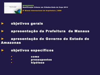 objetivos gerais apresentação da Prefeitura  de Manaus apresentação do Governo do Estado do Amazonas objetivos específicos como pressupostos hipótese WORKSHOPS Qualificação Urbana em Cidades-Sede da Copa 2014 8ª Bienal Internacional de Arquitetura | 2009 