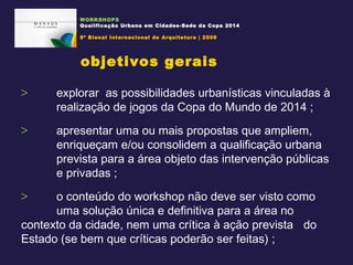 explorar  as possibilidades urbanísticas vinculadas à  realização de jogos da Copa do Mundo de 2014 ; apresentar uma ou mais propostas que ampliem,  enriqueçam e/ou consolidem a qualificação urbana  prevista para a área objeto das intervenção públicas  e privadas ; o conteúdo do workshop não deve ser visto como  uma solução única e definitiva para a área no  contexto da cidade, nem uma crítica à ação prevista  do Estado (se bem que críticas poderão ser feitas) ;  objetivos gerais WORKSHOPS Qualificação Urbana em Cidades-Sede da Copa 2014 8ª Bienal Internacional de Arquitetura | 2009 