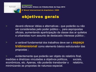 deverá oferecer idéias e alternativas - que poderão ou não  ser consideradas pelo poder público -,  para aspropostas  oficiais, aumentando aparticipação da classe dos ar quitetos  e urbanistas num assunto de destacado interesse público ; a variável fundamental dos trabalhos deve ser o  espaço  tridimensional   como elemento básico estruturador das  propostas ; evidentemente que poderão ser objeto do relatório final,  medidas e diretrizes vinculadas a objetivos políticos,  sociais, econômicos, etc. Apenas, não poderão transbordar o  relatório, minimizando as propostas de natureza espacial.  objetivos gerais WORKSHOPS Qualificação Urbana em Cidades-Sede da Copa 2014 8ª Bienal Internacional de Arquitetura | 2009 