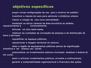 propor novas configurações de uso  para o entorno do estádio; incentivar a mescla de usos para estimular a dinâmica urbana;  induzir a criação de  uma nova centralidade; dinamizar os ativos urbanos da área envoltória ao estádio, reposicionando-a  funcionalmente; articular  um eixo leste-oeste;  melhorar as condições de circulação de pessoas e de distribuição de bens e serviços; requalificar os espaços públicos;  reposicionar a imagem territorial do entorno; dotar a região de equipamentos públicos plenos de significação simbólica e  de  intenso uso  social; potencializar os investimentos públicos municipal, estadual e federal já em curso;  atrair e articular investimentos públicos, privados e institucionais; garantir a sustentabilidade organizacional e financeira das ações. objetivos específicos 