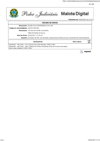 Impresso em: 24/02/2017 às 17:31
RECIBO DE ENVIO
Documento: Decisão Autos Nº060608654-2017.pdf
Código de rastreabilidade: 8042017687590
Remetente: 10ª Vara de Família e Sucessões
Felipe Guimarães de Souza
Data de Envio: 24/02/2017 17:29:22
Assunto: De Ordem do MM. Juiz de Direito, Manuel Amaro Pereira de Lima, encaminho-lhe Carta Precatória.
Destinatários Data Leitura
Lido
Por
Distribuidor - São Paulo - Foro Central Cível (João Mendes) (TJSP) (TJSP)
Distribuidor - São Paulo - Setor Unificado de Cartas Precatórias Cíveis da Comarca da Capital
(Hely Lopes Meirelles) (TJSP) (TJSP)
https://malotedigital.tjam.jus.br/malotedigital/popup.jsf
1 de 1 24/02/2017 17:31
fls. 539
 