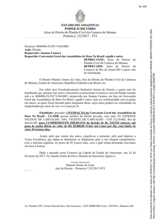 ESTADO DO AMAZONAS
PODER JUDICIÁRIO
Juízo de Direito do Plantão Cível da Comarca de Manaus
Portaria n. 332/2017 – PTJ
Av. Paraíba S/Nº, Fórum Henoch Reis, São Francisco - CEP 69000-000, Fone: 33035011, Manaus-AM
Processo: 0606086-54.2017.8.04.0001
Ação: Petição
Requerente: Jonatas Camara
Requerido: Convenção Geral das Assembléias de Deus No Brasil -cgadb e outro
DEPRECANTE: Juízo de Direito do
Plantão Cível da Comarca de Manaus.
DEPRECADO: Juízo de Direito da
Comarca de Rio de Janeiro/RJ a quem esta
for distribuída.
O Doutor Manuel Amaro de Lima, Juiz de Direito do Plantão Cível da Comarca
de Manaus, Estado do Amazonas, República Federativa do Brasil, etc:
Faz saber a(o) Excelentíssimo(a) Senhor(a) Juiz(a) de Direito, a quem esta for
distribuída que, perante este Juízo e Secretaria se processam os termos e atos do Pedido tomado
sob o n. 0606086-54.2017.8.04.0001, promovido por Jonatas Camara, em face de Convenção
Geral das Assembléias de Deus No Brasil -cgadb e outro, tudo em conformidade com as peças
em anexo, as quais ficam fazendo parte integrante desta, cujos autos podem ser consultados na
integralidade por meio do site www.tjam.jus.br.
Finalidade: proceder à INTIMAÇÃO da Convenção Geral das Assembléias de
Deus No Brasil - CGADB, pessoa jurídica de direito privado, com sede AV ESTRADA
VICENTE DE CARVALHO, 1083, VICENTE DE CARVALHO - CEP 21210-002, Rio de
Janeiro-RJ, para CUMPRIMENTO IMEDIATO da decisão de fls. 532/535 (anexa), sob
pena de multa diária no valor de R$ 20.000,00 (Vinte mil reais) por dia, com limite de
vinte 30 (trinta) dias.
Assim, pelo que consta dos autos, expediu-se a presente, pela qual depreca a
Vossa Excelência, que digne-se determinar as diligências para o seu integral cumprimento,
com a máxima urgência, no prazo de 05 (cinco) dias, com o qual estará prestando relevantes
serviços à Justiça.
Dado e passado nesta Comarca da Capital do Estado do Amazonas, aos 24 de
fevereiro de 2017. Eu, Sandra Onete da Silva, Diretora de Secretaria, digitei-o.
Assinado digitalmente
Manuel Amaro de Lima
Juiz de Direito – Portaria nº 332/2017-PTJConvenção Geral das Assembléias de Deus No Brasil -cgadb
AV ESTRADA VICENTE DE CARVALHO, 1083, VICENTE DE CARVALHO
Rio de Janeiro-RJ
CEP 21210-002
Paraconferirooriginal,acesseositehttp://consultasaj.tjam.jus.br/esaj,informeoprocesso0606086-54.2017.8.04.0001ecódigo2D82FEB.
Estedocumentofoiliberadonosautosem24/02/2017às16:24,porFelipeGuimarãesdeSouza,écópiadooriginalassinadodigitalmenteporMANUELAMAROPEREIRADELIMA.
fls. 536
 