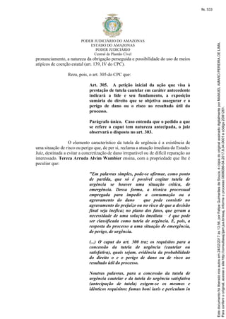 PODER JUDICIÁRIO DO AMAZONAS
ESTADO DO AMAZONAS
PODER JUDICIÁRIO
Central de Plantão Cível
pronunciamento, a natureza da obrigação perseguida e possibilidade do uso de meios
atípicos de coerção estatal (art. 139, IV do CPC).
Reza, pois, o art. 305 do CPC que:
Art. 305. A petição inicial da ação que visa à
prestação de tutela cautelar em caráter antecedente
indicará a lide e seu fundamento, a exposição
sumária do direito que se objetiva assegurar e o
perigo de dano ou o risco ao resultado útil do
processo.
Parágrafo único. Caso entenda que o pedido a que
se refere o caput tem natureza antecipada, o juiz
observará o disposto no art. 303.
O elemento característico da tutela de urgência é a existência de
uma situação de risco ou perigo que, de per si, reclama a atuação imediata do Estado-
Juiz, destinada a evitar a concretização de dano irreparável ou de difícil reparação ao
interessado. Tereza Arruda Alvim Wambier ensina, com a propriedade que lhe é
peculiar que:
"Em palavras simples, pode-se afirmar, como ponto
de partida, que só é possível cogitar tutela de
urgência se houver uma situação crítica, de
emergência. Dessa forma, a técnica processual
empregada para impedir a consumação ou o
agravamento do dano que pode consistir no
agravamento do prejuízo ou no risco de que a decisão
final seja ineficaz no plano dos fatos, que geram a
necessidade de uma solução imediata é que pode
ser classificada como tutela de urgência. É, pois, a
resposta do processo a uma situação de emergência,
de perigo, de urgência.
(...) O caput do art. 300 traz os requisitos para a
concessão da tutela de urgência (cautelar ou
satisfativa), quais sejam, evidência da probabilidade
do direito o e o perigo de dano ou de risco ao
resultado útil do processo.
Noutras palavras, para a concessão da tutela de
urgência cautelar e da tutela de urgência satisfativa
(antecipação de tutela) exigem-se os mesmos e
idênticos requisitos: fumus boni iuris e periculum in
Paraconferirooriginal,acesseositehttp://consultasaj.tjam.jus.br/esaj,informeoprocesso0606086-54.2017.8.04.0001ecódigo2D81261.
Estedocumentofoiliberadonosautosem24/02/2017às13:56,porFelipeGuimarãesdeSouza,écópiadooriginalassinadodigitalmenteporMANUELAMAROPEREIRADELIMA.
fls. 533
 