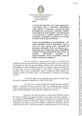 PODER JUDICIÁRIO DO AMAZONAS
ESTADO DO AMAZONAS
PODER JUDICIÁRIO
Central de Plantão Cível
mora.
(...) O que queremos dizer, com "regra da gangorra",
é que quanto maior o "periculum" demonstrado,
menos "fumus" se exige para a concessão da tutela
pretendida, pois a menos que se anteveja a completa
inconsistência do direito alegado, o que importa para
a sua concessão é a própria urgência, ou seja, a
necessidade considerada em confronto com o perigo
da demora da prestação jurisdicional.
O juízo da plausibilidade ou de probabilidade que
envolve significativa dose de subjetividade ficam, a
nosso ver, num segundo plano, dependendo do
periculum evidenciado. Mesmo em situações que o
magistrado não vislumbre uma maior probabilidade
do direito invocado, dependendo do bem em jogo e da
urgência demonstrada (princípio da
proporcionalidade), deverá ser deferida a tutela de
urgência, mesmo que satisfativa."
No caso concreto, a parte autora fez prova da existência das
nulidades do processo de admissão dos candidatos concorrentes, em vários pontos, e
os elementos de convicção que aparelharam a petição inicial evidenciam suficiente
probabilidade do direito alegado ao exercício de cognição sumária de urgência, de
tal modo que, uma vez controvertida de modo eficaz a higidez da cobrança
manejada contra si, deve ser assegurado a autora a sustação dos efeitos deletérios da
anotação restritiva de crédito, dada a sua importância no cotidiano da sociedade
moderna.
A tutela de urgência ora assegurada não se afigura, de igual modo,
irreversível, superando a vedação do art. 300, §3°, do NCPC.
Em todo caso, a parte atingida pela medida excepcional poderá
pleitear a reparação de dano processual, além da recomposição dos prejuízos
efetivos, decorrentes de sua efetivação, nos termos do art. 302 do NCPC. Defiro o
pedido de Reconsideração e torno sem efeito a decisão de f. 526-527
Isto posto, e por tudo mais que nos autos consta, DEFIRO o Pedido
de Tutela de Urgência em questão em todos os seus termos, em sede de plantão, e,
por conseguinte, DETERMINO a suspensão do ato jurídico da Convenção Geral das
Assembléias de Deus do Brasil que deferiu o registro de candidatura de José
Wellington Costa Júnior vez que nulo, tornando-o impedido de concorrer às eleições
de 09 de abril de 2017, e determino também o cancelamento das 5.207 (cinco mil,
Paraconferirooriginal,acesseositehttp://consultasaj.tjam.jus.br/esaj,informeoprocesso0606086-54.2017.8.04.0001ecódigo2D81261.
Estedocumentofoiliberadonosautosem24/02/2017às13:56,porFelipeGuimarãesdeSouza,écópiadooriginalassinadodigitalmenteporMANUELAMAROPEREIRADELIMA.
fls. 534
 