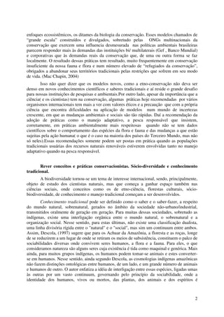 2
enfoques ecossistêmicos, os ditames da biologia da conservação. Esses modelos chamados de
“grande escala” construídos e divulgados, sobretudo pelas ONGs multinacionais da
conservação que exercem uma influencia desmesurada nas políticas ambientais brasileiras
parecem responder mais às demandas das instituições bi/ multilaterais (Gef , Banco Mundial)
e corporativas que às demandas reais da conservação que, de uma ou outra forma se faz
localmente. O resultado dessas práticas tem resultado, muito frequentemente em conservação
insuficiente da nossa fauna e flora e num número elevado de “refugiados da conservação”,
obrigados a abandonar seus territórios tradicionais pelas restrições que sofrem em seu modo
de vida. (Mac Chapin, 2004)
Isso não quer dizer que os modelos novos, como a etno-conservação não deva ser
denso em novos conhecimentos científicos e saberes tradicionais e aí reside o grande desafio
para nossas instituições de pesquisas e ambientais.Por outro lado, apesar da importância que a
ciência( e os cientistas) tem na conservação, algumas práticas hoje recomendadas por vários
organismos internacionais tem mais a ver com valores éticos e a precaução que com a própria
ciência que encontra dificuldades na aplicação de modelos num mundo de incertezas
crescente, em que as mudanças ambientais e sociais são tão rápidas. Daí a recomendação da
adoção de práticas como o manejo adaptativo, a pesca responsável que insistem,
corretamente, em práticas ambientalmente mais respeitosas quando não se tem dados
científicos sobre o comportamento das espécies da flora e fauna e das mudanças a que estão
sujeitas pela ação humana( o que é o caso na maioria dos países do Terceiro Mundo, mas não
só neles).Essas recomendações somente podem ser postas em prática quando as populações
tradicionais usuárias dos recursos naturais renováveis estiverem envolvidas tanto no manejo
adaptativo quando na pesca responsável.
Rever conceitos e práticas conservacionistas. Sócio-diversidade e conhecimento
tradicional.
A biodiversidade tornou-se um tema de interesse internacional, sendo, principalmente,
objeto de estudo dos cientistas naturais, mas que começa a ganhar espaço também nas
ciências sociais, onde conceitos como os de etno-ciência, florestas culturais, sócio-
biodiversidade, de conhecimento e manejo tradicional começam a ser desenvolvidos.
Conhecimento tradicional pode ser definido como o saber e o saber-fazer, a respeito
do mundo natural, sobrenatural, gerados no âmbito da sociedade não-urbano/industrial,
transmitidos oralmente de geração em geração. Para muitas dessas sociedades, sobretudo as
indígenas, existe uma interligação orgânica entre o mundo natural, o sobrenatural e a
organização social. Nesse sentido, para estas últimas, não existe uma classificação dualista,
uma linha divisória rígida entre o "natural" e o "social", mas sim um continuum entre ambos.
Assim, Descola, (1997) sugere que para os Achuar da Amazônia, a floresta e as roças, longe
de se reduzirem a um lugar de onde se retiram os meios de subsistência, constituem o palco de
sociabilidades diversas onde convivem seres humanos, a flora e a fauna. Para eles, o que
consideramos natureza são alguns seres cuja existência é tida como maquinal e genérica. Mais
ainda, para muitos grupos indígenas, os humanos podem tomar-se animais e estes converter-
se em humanos. Nesse sentido, ainda segundo Descola, as cosmologias indígenas amazônicas
não fazem distinções ontológicas entre humanos, de um lado, e um grande número de animais
e humanos de outro. O autor enfatiza a idéia de interligação entre essas espécies, ligadas umas
às outras por um vasto continuum, governando pelo princípio da sociabilidade, onde a
identidade dos humanos, vivos ou mortos, das plantas, dos animais e dos espíritos é
 