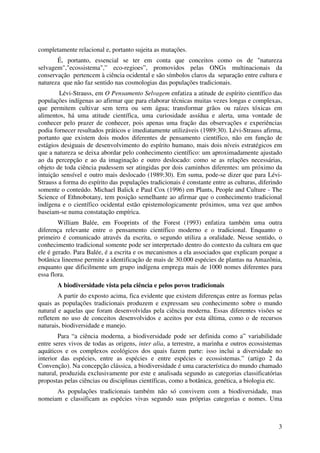 3
completamente relacional e, portanto sujeita as mutações.
É, portanto, essencial se ter em conta que conceitos como os de "natureza
selvagem","ecossistema",” eco-regioes”, promovidos pelas ONGs multinacionais da
conservação pertencem à ciência ocidental e são símbolos claros da separação entre cultura e
natureza que não faz sentido nas cosmologias das populações tradicionais.
Lévi-Strauss, em O Pensamento Selvagem enfatiza a atitude de espírito científico das
populações indígenas ao afirmar que para elaborar técnicas muitas vezes longas e complexas,
que permitem cultivar sem terra ou sem água; transformar grãos ou raízes tóxicas em
alimentos, há uma atitude científica, uma curiosidade assídua e alerta, uma vontade de
conhecer pelo prazer de conhecer, pois apenas uma fração das observações e experiências
podia fornecer resultados práticos e imediatamente utilizáveis (1989:30). Lévi-Strauss afirma,
portanto que existem dois modos diferentes de pensamento científico, não em função de
estágios desiguais de desenvolvimento do espírito humano, mais dois níveis estratégicos em
que a natureza se deixa abordar pelo conhecimento científico: um aproximadamente ajustado
ao da percepção e ao da imaginação e outro deslocado: como se as relações necessárias,
objeto de toda ciência pudessem ser atingidas por dois caminhos diferentes: um próximo da
intuição sensível e outro mais deslocado (1989:30). Em suma, pode-se dizer que para Lévi-
Strauss a forma do espírito das populações tradicionais é constante entre as culturas, diferindo
somente o conteúdo. Michael Balick e Paul Cox (1996) em Plants, People and Culture - The
Science of Ethnobotany, tem posição semelhante ao afirmar que o conhecimento tradicional
indígena e o científico ocidental estão epistemologicamente próximos, uma vez que ambos
baseiam-se numa constatação empírica.
William Balée, em Fooprints of the Forest (1993) enfatiza também uma outra
diferença relevante entre o pensamento científico moderno e o tradicional. Enquanto o
primeiro é comunicado através da escrita, o segundo utiliza a oralidade. Nesse sentido, o
conhecimento tradicional somente pode ser interpretado dentro do contexto da cultura em que
ele é gerado. Para Balée, é a escrita e os mecanismos a ela associados que explicam porque a
botânica lineense permite a identificação de mais de 30.000 espécies de plantas na Amazônia,
enquanto que dificilmente um grupo indígena emprega mais de 1000 nomes diferentes para
essa flora.
A biodiversidade vista pela ciência e pelos povos tradicionais
A partir do exposto acima, fica evidente que existem diferenças entre as formas pelas
quais as populações tradicionais produzem e expressam seu conhecimento sobre o mundo
natural e aquelas que foram desenvolvidas pela ciência moderna. Essas diferentes visões se
refletem no uso de conceitos desenvolvidos e aceitos por esta última, como o de recursos
naturais, biodiversidade e manejo.
Para “a ciência moderna, a biodiversidade pode ser definida como a” variabilidade
entre seres vivos de todas as origens, inter alia, a terrestre, a marinha e outros ecossistemas
aquáticos e os complexos ecológicos dos quais fazem parte: isso inclui a diversidade no
interior das espécies, entre as espécies e entre espécies e ecossistemas.” (artigo 2 da
Convenção). Na concepção clássica, a biodiversidade é uma característica do mundo chamado
natural, produzida exclusivamente por este e analisada segundo as categorias classificatórias
propostas pelas ciências ou disciplinas científicas, como a botânica, genética, a biologia etc.
As populações tradicionais também não só convivem com a biodiversidade, mas
nomeiam e classificam as espécies vivas segundo suas próprias categorias e nomes. Uma
 