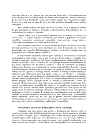 4
importante diferença, no entanto é que essa natureza diversa não é vista necessariamente
como selvagem em sua totalidade; ela foi e é domesticada, manipulada. Uma outra diferença é
que essa diversidade da vida não é vista como "recurso natural", mas sim como um conjunto
de seres vivos que tem um valor de uso e um valor simbólico, integrado numa complexa
cosmologia.
Nesse sentido, pode-se falar numa etno-bio-diversidade, isto é, a riqueza da natureza
da qual participam os humanos, nomeando-a, classificando-a, domesticando-a, mas de
nenhuma maneira, selvagem e intocada.
Pode-se concluir que a biodiversidade pertence tanto ao domínio do natural e do
cultural, mas é a cultura enquanto conhecimento que permite as populações tradicionais
entendê-la, representá-la mentalmente, manuseá-la, retirar espécies, colocar outras e
freqüentemente enriquecendo-a como se viu anteriormente.
Nesse sentido os seres vivos, em sua diversidade participam, de uma ou outra forma
do espaço domesticado ou pelo menos identificado, seja como domesticado, seja como não-
domesticado, mas conhecido. Eles pertencem a um lugar, um território enquanto lócus em
que se produzem as relações sociais e simbólicas.
A biodiversidade usualmente definida pelos cientistas é fruto exclusivo da natureza,
não pertencem a lugar nenhum senão a uma teórica teia de inter-relações e funções, como
pretende a teoria dos ecossistemas. No fundo, o conhecimento da biodiversidade deve ser
domínio exclusivo da ciência, e aí reside um dos graves problemas no mundo moderno em
que parcela importante das descobertas científicas é feita em laboratórios de empresas
multinacionais. Para que esse conhecimento se produza sem interferência dos outros homens,
o cientista necessita, usualmente de um não-lugar, um parque nacional ou uma outra área de
proteção que não permite a presença humana, incluindo a presença daquelas populações
tradicionais que colaboraram para que aquele pedaço de seu território se mantivesse
preservado. O parque nacional acaba representando um hipotético mundo natural primitivo,
intocado, mesmo que grande parte dele já tenha sido manipulada por populações tradicionais
durante gerações, criando paisagens mistas de florestas já transformadas e outras que
raramente sofreram intervenções por partes dessas mesmas populações tradicionais. Esses
espaços florestados assim constituídos são paisagens, em grande parte resultante da ação
humana. Uma política conservacionista equivocada que transforma esses lugares em não-
lugares, com a expulsão das populações tradicionais pode estar abrindo espaço para que esses
não-lugares se tornem o domínio de pesquisa das multinacionais ou de convênios entre
entidades de pesquisa nacionais e internacionais, e ao final, "privatizados", como manda o
manual neoliberal. Talvez seja por isso, que as grandes entidades conservacionistas
internacionais e governos associem de forma tão íntima a conservação da biodiversidade e as
áreas protegidas vazias de seus habitantes tradicionais e de sua cultura.
Novos critérios para seleção de áreas críticas para a conservação
Finalmente, um outro aspecto que mostra a divergência dos enfoques sobre as
estratégias de conservação da biodiversidade diz respeito aos critérios usualmente utilizados
para se definir "hot spots" para a conservação: esses critérios são quase que totalmente de
ordem biológica. Dentro de possíveis novos parâmetros de uma etnoconservação poderiam se
pensar em critérios decorrentes das paisagens criadas pelas populações tradicionais, como
foram descritas anteriormente. Um dos critérios a ser incorporado é o da existência de áreas
 