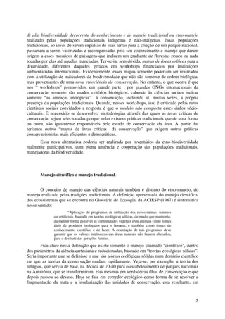 5
de alta biodiversidade decorrente do conhecimento e do manejo tradicional ou etno-manejo
realizado pelas populações tradicionais indígenas e não-indígenas. Essas populações
tradicionais, ao invés de serem expulsas de suas terras para a criação de um parque nacional,
passariam a serem valorizadas e recompensadas pelo seu conhecimento e manejo que deram
origem a esses mosaicos de paisagens que incluem um gradiente de florestas pouco ou nada
tocadas por elas até aquelas manejadas. Ter-se-ia, sem dúvida, mapas de áreas críticas para a
diversidade, diferentes daqueles gerados em workshops financiados por instituições
ambientalistas internacionais. Evidentemente, esses mapas somente poderiam ser realizados
com a utilização de indicadores de biodiversidade que não são somente de ordem biológica,
mas provenientes de uma nova etnociência da conservação. No entanto, o que ocorre é que
nos “ workshops” promovidos, em grande parte , por grandes ONGs internacionais da
conservação somente são usados critérios biológicos, cabendo às ciências sociais indicar
somente “as ameaças antrópicas” à conservação, incluindo aí, muitas vezes, a própria
presença da populações tradicionais. Quando, nesses workshops, isso é criticado pelos raros
cientistas sociais convidados a resposta é que o modelo não comporta esses dados sócio-
culturais. É necessário se desenvolver metodologias através das quais as áreas críticas de
conservação sejam selecionadas porque nelas existem práticas tradicionais que,de uma forma
ou outra, são igualmente responsáveis pelo estado de conservação da área. A partir daí
teríamos outros “mapas de áreas criticas da conservação” que exigem outras práticas
conservacionistas mais eficientes e democráticas.
Essa nova alternativa poderia ser realizada por inventários da etno-biodiversidade
realmente participativos, com plena anuência e cooperação das populações tradicionais,
manejadoras da biodiversidade.
Manejo científico e manejo tradicional.
O conceito de manejo das ciências naturais também é distinto do etno-manejo, do
manejo realizado pelas tradições tradicionais. A definição apresentada do manejo cientifico,
dos ecossistemas que se encontra no Glossário de Ecologia, da ACIESP (1987) é sintomática
nesse sentido:
“Aplicação de programas de utilização dos ecossistemas, naturais
ou artificiais, baseada em teorias ecológicas sólidas, de modo que mantenha,
da melhor forma possível as comunidades vegetais e/ou animais como fontes
úteis de produtos biológicos para o homem, e também como fontes de
conhecimento científico e de lazer. A orientação de tais programas deve
garantir que os valores intrínsecos das áreas naturais não fiquem alterados,
para o desfrute das gerações futuras.
Fica claro nessa definição que existe somente o manejo chamado "científico", dentro
dos parâmetros da ciência cartesiana e reducionadas, baseado em “teorias ecológicas sólidas”.
Seria importante que se definisse o que são teorias ecológicas sólidas num domínio científico
em que as teorias da conservação mudam rapidamente. Veja-se, por exemplo, a teoria dos
refúgios, que serviu de base, na década de 70-80 para o estabelecimento de parques nacionais
na Amazônia, que se transformaram, elas mesmas em verdadeiras ilhas de conservação e que
depois passou ao desuso. Hoje se fala em corredor ecológico como forma de se resolver a
fragmentação da mata e a insularização das unidades de conservação, esta resultante, em
 
