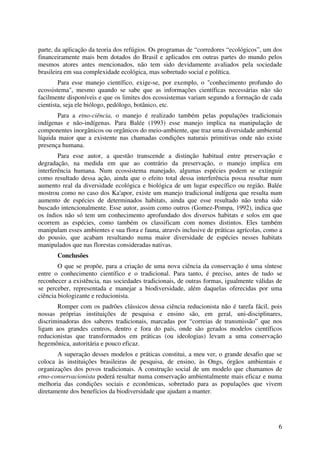 6
parte, da aplicação da teoria dos refúgios. Os programas de “corredores “ecológicos”, um dos
financeiramente mais bem dotados do Brasil e aplicados em outras partes do mundo pelos
mesmos atores antes mencionados, não tem sido devidamente avaliados pela sociedade
brasileira em sua complexidade ecológica, mas sobretudo social e política.
Para esse manejo científico, exige-se, por exemplo, o "conhecimento profundo do
ecossistema", mesmo quando se sabe que as informações científicas necessárias não são
facilmente disponíveis e que os limites dos ecossistemas variam segundo a formação de cada
cientista, seja ele biólogo, pedólogo, botânico, etc.
Para a etno-ciência, o manejo é realizado também pelas populações tradicionais
indígenas e não-indígenas. Para Balée (1993) esse manejo implica na manipulação de
componentes inorgânicos ou orgânicos do meio-ambiente, que traz uma diversidade ambiental
líquida maior que a existente nas chamadas condições naturais primitivas onde não existe
presença humana.
Para esse autor, a questão transcende a distinção habitual entre preservação e
degradação, na medida em que ao contrário da preservação, o manejo implica em
interferência humana. Num ecossistema manejado, algumas espécies podem se extinguir
como resultado dessa ação, ainda que o efeito total dessa interferência possa resultar num
aumento real da diversidade ecológica e biológica de um lugar específico ou região. Balée
mostrou como no caso dos Ka'apor, existe um manejo tradicional indígena que resulta num
aumento de espécies de determinados habitats, ainda que esse resultado não tenha sido
buscado intencionalmente. Esse autor, assim como outros (Gomez-Pompa, 1992), indica que
os índios não só tem um conhecimento aprofundado dos diversos habitats e solos em que
ocorrem as espécies, como também os classificam com nomes distintos. Eles também
manipulam esses ambientes e sua flora e fauna, através inclusive de práticas agrícolas, como a
do pousio, que acabam resultando numa maior diversidade de espécies nesses habitats
manipulados que nas florestas consideradas nativas.
Conclusões
O que se propõe, para a criação de uma nova ciência da conservação é uma síntese
entre o conhecimento científico e o tradicional. Para tanto, é preciso, antes de tudo se
reconhecer a existência, nas sociedades tradicionais, de outras formas, igualmente válidas de
se perceber, representada e manejar a biodiversidade, além daquelas oferecidas por uma
ciência biologizante e reducionista.
Romper com os padrões clássicos dessa ciência reducionista não é tarefa fácil, pois
nossas próprias instituições de pesquisa e ensino são, em geral, uni-disciplinares,
discriminadoras dos saberes tradicionais, marcadas por “correias de transmissão” que nos
ligam aos grandes centros, dentro e fora do país, onde são gerados modelos científicos
reducionistas que transformados em práticas (ou ideologias) levam a uma conservação
hegemônica, autoritária e pouco eficaz.
A superação desses modelos e práticas constitui, a meu ver, o grande desafio que se
coloca às instituições brasileiras de pesquisa, de ensino, às Ongs, órgãos ambientais e
organizações dos povos tradicionais. A construção social de um modelo que chamamos de
etno-conservacionista poderá resultar numa conservação ambientalmente mais eficaz e numa
melhoria das condições sociais e econômicas, sobretudo para as populações que vivem
diretamente dos benefícios da biodiversidade que ajudam a manter.
 