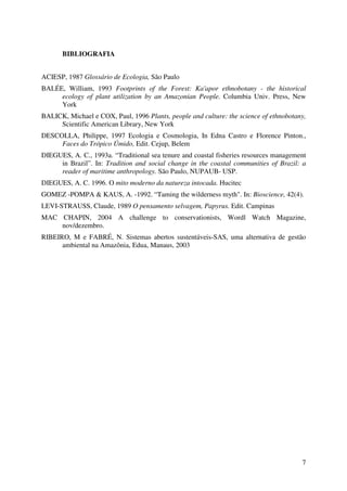 7
BIBLIOGRAFIA
ACIESP, 1987 Glossário de Ecologia, São Paulo
BALÉE, William, 1993 Footprints of the Forest: Ka'apor ethnobotany - the historical
ecology of plant utilization by an Amazonian People. Columbia Univ. Press, New
York
BALICK, Michael e COX, Paul, 1996 Plants, people and culture: the science of ethnobotany,
Scientific American Library, New York
DESCOLLA, Philippe, 1997 Ecologia e Cosmologia, In Edna Castro e Florence Pinton.,
Faces do Trópico Úmido, Edit. Cejup, Belem
DIEGUES, A. C., 1993a. “Traditional sea tenure and coastal fisheries resources management
in Brazil”. In: Tradition and social change in the coastal communities of Brazil: a
reader of maritime anthropology. São Paulo, NUPAUB- USP.
DIEGUES, A. C. 1996. O mito moderno da natureza intocada. Hucitec
GOMEZ -POMPA & KAUS, A. -1992. “Taming the wilderness myth". In: Bioscience, 42(4).
LEVI-STRAUSS, Claude, 1989 O pensamento selvagem, Papyrus. Edit. Campinas
MAC CHAPIN, 2004 A challenge to conservationists, Wordl Watch Magazine,
nov/dezembro.
RIBEIRO, M e FABRÉ, N. Sistemas abertos sustentáveis-SAS, uma alternativa de gestão
ambiental na Amazônia, Edua, Manaus, 2003
 