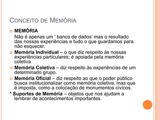 Conceito de MemóriaMEMÓRIA	Não é apenas um ‘ banco de dados’ mas o resultado das nossas experiências e tudo o que guardamos para não esquecer. Memória Individual – o que diz respeito às nossas experiências particulares; é apoiada pela memória coletivaMemória Coletiva – diz respeito às experiências de um determinado grupo.Memória Oficial – diz respeito ao que o poder público busca institucionalizar como memória coletiva, mas que é imposta, como a colocação de monumentos cívicos.* Suportes de Memória – objetos que nos ajudam a lembrar de acontecimentos importantes.