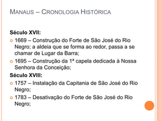 Manaus – Cronologia HistóricaSéculo XVII:1669 – Construção do Forte de São José do Rio Negro; a aldeia que se forma ao redor, passa a se chamar de Lugar da Barra;1695 – Construção da 1ª capela dedicada à Nossa Senhora da Conceição;Século XVIII:1757 – Instalação da Capitania de São José do Rio Negro;1783 – Desativação do Forte de São José do Rio Negro;