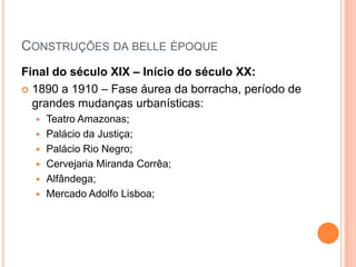 Construções da belleèpoqueFinal do século XIX – Início do século XX:1890 a 1910 – Fase áurea da borracha, período de grandes mudanças urbanísticas:Teatro Amazonas;Palácio da Justiça;Palácio Rio Negro;Cervejaria Miranda Corrêa;Alfândega;Mercado Adolfo Lisboa;