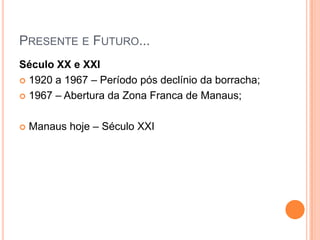 Presente e Futuro... Século XX e XXI1920 a 1967 – Período pós declínio da borracha;1967 – Abertura da Zona Franca de Manaus;Manaus hoje – Século XXI