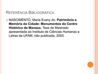Referência BibliográficaNASCIMENTO, Maria Evany do. Patrimônio e Memória da Cidade: Monumentos do Centro Histórico de Manaus. Tese de Mestrado apresentada ao Instituto de Ciências Humanas e Letras da UFAM, não publicada, 2003.