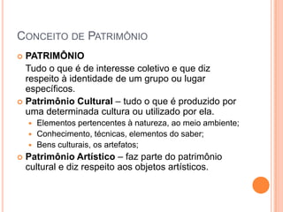 Conceito de PatrimônioPATRIMÔNIO	Tudo o que é de interesse coletivo e que diz respeito à identidade de um grupo ou lugar específicos.Patrimônio Cultural – tudo o que é produzido por uma determinada cultura ou utilizado por ela.Elementos pertencentes à natureza, ao meio ambiente;Conhecimento, técnicas, elementos do saber;Bens culturais, os artefatos;Patrimônio Artístico – faz parte do patrimônio cultural e diz respeito aos objetos artísticos.