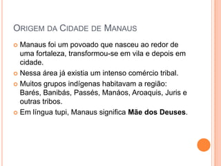 Origem da Cidade de ManausManaus foi um povoado que nasceu ao redor de uma fortaleza, transformou-se em vila e depois em cidade. Nessa área já existia um intenso comércio tribal.Muitos grupos indígenas habitavam a região: Barés, Banibás, Passés, Manáos, Aroaquis, Juris e outras tribos.Em língua tupi, Manaus significa Mãe dos Deuses.