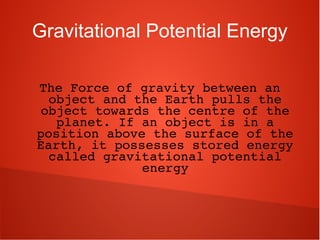 Gravitational Potential Energy
The Force of gravity between an 
object and the Earth pulls the 
object towards the centre of the 
planet. If an object is in a 
position above the surface of the 
Earth, it possesses stored energy 
called gravitational potential 
energy
 