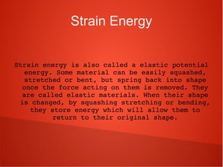 Strain Energy
Strain energy is also called a elastic potential 
energy. Some material can be easily squashed, 
stretched or bent, but spring back into shape 
once the force acting on them is removed. They 
are called elastic materials. When their shape 
is changed, by squashing stretching or bending, 
they store energy which will allow them to 
return to their original shape.
 