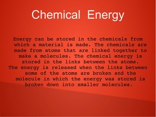 Chemical Energy
Energy can be stored in the chemicals from 
which a material is made. The chemicals are 
made from atoms that are linked together to 
make a molecules. The chemical energy is 
stored in the links between the atoms.
The energy is released when the links between 
some of the atoms are broken and the 
molecule in which the energy was stored is 
broken down into smaller molecules. 
 