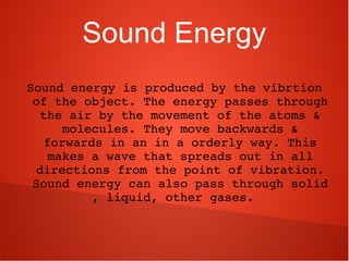 Sound Energy
Sound energy is produced by the vibrtion 
of the object. The energy passes through 
the air by the movement of the atoms & 
molecules. They move backwards & 
forwards in an in a orderly way. This 
makes a wave that spreads out in all 
directions from the point of vibration. 
Sound energy can also pass through solid 
, liquid, other gases.  
 