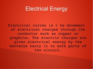 Electrical Energy
Electrical curren is t he movement 
of electrical charges through the 
conductor such as copper or 
graphite. The electric charges are 
given electrical energy by the 
battery& carry it to work parts of 
the circuit.
 