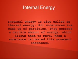 Internal Energy
Internal energy is also called as 
thermal energy. All substances are 
made up of particles. They possess 
a certain amount of energy, which 
allows them to move. When a 
substance is heated this movement 
increases.
 