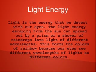 Light Energy
Light is the energy that we detect 
with our eyes. The light energy 
escaping from the sun can spread 
out by a prism or a shower of 
raindrops into light of different 
wavelengths. This forms the colors 
of rainbow because our eyes see 
different wavelengths of lights as 
different colors.
 