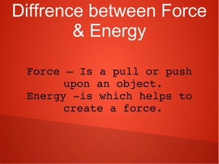 Diffrence between Force
& Energy
Force – Is a pull or push 
upon an object.
Energy ­is which helps to 
create a force.
 