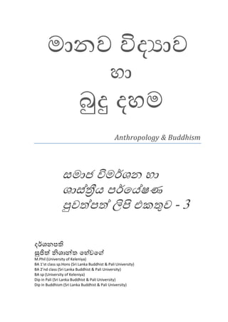 මානව විද ාව
                                             හා
                          බුදු දහම
                                                Anthropology & Buddhism




                සමාජ විමර්ශන හා
                ශාස්තීය පර්ෙය්ෂණ
                පුවත්පත් ලිපි එකතුව - 3

දර්ශනපති
සුජිත් නිශාන්ත ෙහේවෙග්
M.Phil (University of Keleniya)
BA 1’st class sp.Hons (Sri Lanka Buddhist & Pali University)
BA 2’nd class (Sri Lanka Buddhist & Pali University)
BA sp (University of Keleniya)
Dip in Pali (Sri Lanka Buddhist & Pali University)
Dip in Buddhism (Sri Lanka Buddhist & Pali University)
 