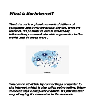 What is the internet?
The Internet is a global network of billions of
computers and other electronic devices. With the
Internet, it's possible to access almost any
information, communicate with anyone else in the
world, and do much more .
You can do all of this by connecting a computer to
the Internet, which is also called going online. When
someone says a computer is online, it's just another
way of saying it's connected to the Internet.
 