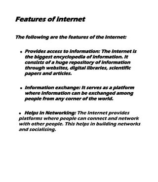 Features of internet
The following are the features of the Internet:
● Provides access to information: The Internet is
the biggest encyclopedia of information. It
consists of a huge repository of information
through websites, digital libraries, scientific
papers and articles.
● Information exchange: It serves as a platform
where information can be exchanged among
people from any corner of the world.
● Helps in Networking: The Internet provides
platforms where people can connect and network
with other people. This helps in building networks
and socialising.
 