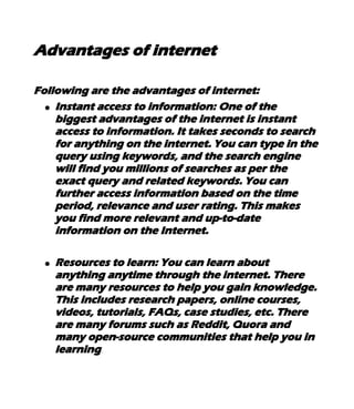Advantages of internet
Following are the advantages of internet:
● Instant access to information: One of the
biggest advantages of the internet is instant
access to information. It takes seconds to search
for anything on the internet. You can type in the
query using keywords, and the search engine
will find you millions of searches as per the
exact query and related keywords. You can
further access information based on the time
period, relevance and user rating. This makes
you find more relevant and up-to-date
information on the Internet.
● Resources to learn: You can learn about
anything anytime through the internet. There
are many resources to help you gain knowledge.
This includes research papers, online courses,
videos, tutorials, FAQs, case studies, etc. There
are many forums such as Reddit, Quora and
many open-source communities that help you in
learning.
 