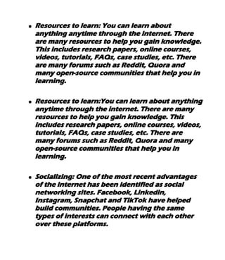 ● Resources to learn: You can learn about
anything anytime through the internet. There
are many resources to help you gain knowledge.
This includes research papers, online courses,
videos, tutorials, FAQs, case studies, etc. There
are many forums such as Reddit, Quora and
many open-source communities that help you in
learning.
● Resources to learn:You can learn about anything
anytime through the internet. There are many
resources to help you gain knowledge. This
includes research papers, online courses, videos,
tutorials, FAQs, case studies, etc. There are
many forums such as Reddit, Quora and many
open-source communities that help you in
learning.
● Socializing: One of the most recent advantages
of the internet has been identified as social
networking sites. Facebook, Linkedin,
Instagram, Snapchat and TikTok have helped
build communities. People having the same
types of interests can connect with each other
over these platforms.
 