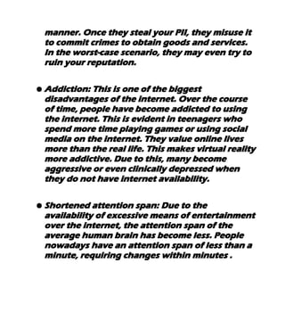 manner. Once they steal your PII, they misuse it
to commit crimes to obtain goods and services.
In the worst-case scenario, they may even try to
ruin your reputation.
● Addiction: This is one of the biggest
disadvantages of the internet. Over the course
of time, people have become addicted to using
the internet. This is evident in teenagers who
spend more time playing games or using social
media on the internet. They value online lives
more than the real life. This makes virtual reality
more addictive. Due to this, many become
aggressive or even clinically depressed when
they do not have internet availability.
● Shortened attention span: Due to the
availability of excessive means of entertainment
over the internet, the attention span of the
average human brain has become less. People
nowadays have an attention span of less than a
minute, requiring changes within minutes .
 