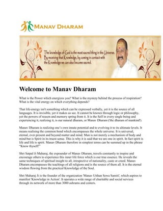Welcome to Manav Dharam <br />What is the Power which energizes you? What is the mystery behind the process of respiration? What is the vital energy on which everything depends? <br />That life-energy isn't something which can be expressed verbally, yet it is the source of all languages. It is invisible, yet it makes us see. It cannot be known through logic or philosophy, yet the powers of reason and memory spring from it. It is the Self in every single being and experiencing it, realizing it, is our natural dharam, or Manav Dharam ('the dharam of mankind'). <br />Manav Dharam is realizing one’s own innate potential and to evolving it to its ultimate levels. It means realising the common bond which encompasses the whole universe. It is universal, eternal, ever present and beyond matter and mind. Man is not merely a mechanism of body and mind but is Spirit in its truest sense. This is why it is said that we are one in spirit. In fact spirit is life and life is spirit. Manav Dharam therefore in simplest terms can be summed up in the phrase “Know thyself!” <br />Shri Satpal Ji Maharaj, the expounder of Manav Dharam, travels constantly to inspire and encourage others to experience this inner life force which is our true essence. He reveals the same techniques of spiritual insight to all, irrespective of nationality, caste or creed. Manav Dharam encompasses the teachings of all religions and is the source of them all. It is the eternal wisdom flowing from the practical Knowledge of the Soul. <br />Shri Maharaj Ji is the founder of the organization 'Manav Utthan Sewa Samiti', which aspires to manifest 'Knowledge in Action'. It operates a wide range of charitable and social services through its network of more than 3000 ashrams and centers. <br />We welcome you to our website and hope you find it inspiring and informative. <br />What is Manav Dharam <br />Dharma is the practical experience of God. When a dumb man tastes candy, he experiences its sweetness, but he is incapable of describing it. Similarly, someone who has the divine experience forgets himself totally and is silent – this state of silence is ‘dharma’. So, dharma is the experience of the Self which is within each one of us. Swami Vivekananda said, “Religion means realisation”. When people preserve this experience in their lives, it is dharma. In other words, dharma is not book-knowledge but the practical experience of the Self and this experience is called atma-gyan or self-realisation. Real dharma is self-realisation. <br />So self-realisation is the soul of dharma. It is the basis of all religions; it is religion in its purest form. By bringing it into our lives we are not only evolving ourselves, but helping the human race to evolve. That is the true religion of mankind, and that is manav dharma. Nowadays, we have restricted ourselves, we have encased ourselves in the walls of religions and call ourselves Muslims, Christians, Sikhs or Buddhists, but before being Hindu, Muslim, Sikh, Christian, etc. we are human beings. So what is the religion of all human beings, what is “human religion” (manav dharma)? This is what we must consider and understand. <br />After Lord Buddha’s departure, we started believing in Buddhism. After Mahavir Swami we believed in Jainism. After Lord Rama and Lord Krishna we called ourselves Hindus. After Jesus Christ we became followers of Christianity. Since the time of Guru Nanak and the other Gurus we believed in Sikhism. But what religion existed before all these Masters? Before Christ, Buddha, Rama, Krishna, Mahavir and Mohammed came along, what religion did people believe in? We should know that eternal religion which has existed since time immemorial and will continue to exist even after the end of this world. <br />We have to know that human religion which was part of us even before we were born and will remain so even after we leave this world. Our various rites and rituals performed after death are limited to the grave or the crematorium, but what is that religion which goes with us beyond the grave? That is man’s true religion, which we call ‘manav dharma’ (human religion). So religion is not merely a pastime, it is not merely a set of social rules and customs. It is to know the way, the truth of where we came from and where we will go and also our true compostion. <br />Nowadays many religious ideas are being spread but the need of the hour is for the religion which will unite us, not divide us. In this day and age we need something like a spiritual revolution, a religion which can encompass all human beings; a power which can combine and unify all the various beliefs. We need a unifying factor which can thread all the flowers of different sects and religions into a single garland and with this in mind we organise Manav Dharam Sammelans (spiritual conferences) all over India. Spiritual programs are held overseas as well. <br />In these congregations, people see delegates of different religions speaking from the same stage; we can listen to people talk about the Gita, the Ramayana, the Koran, the Bible and the Guru Granth Sahab from the same stage and setting all prejudice aside, offer the public the quintessential truth. <br />  <br />We all want brotherly love, we all want peace and stability in our communities, we want to have unity, but what we actually see is mankind running in the other direction. Instead of oneness there is division, there is fighting everywhere, mankind suffers dreadfully from the disease of rivalry, consumed by the flames of envy and hate. Mankind has abandoned the power of love. In such disastrous times when people are crying out for help, there is a great need of ‘manav dharma’. So we hold programs (Manav Dharam Sammelans and Sadbhawana Sammelans) all over India and abroad, so that people may learn to love each other again, experience their inborn and natural dharma and become harbingers of love, peace and unity. <br />Wars have been fought for many reasons and religion is one of them. To bring an end to all this there have been great souls who came into this world to break the shackles of religion, who swept aside the narrow-mindedness and taught in such a way that it enhanced the feelings of universal love within people. <br />Our objective is to promote spirituality, which is the basis of all religions. It is the essence of everything. If religion is a story, spirituality (the experience of spirit) is its gist; if religion is a flower then spirituality is its fragrance. A flower has dimensions but its fragrance is dimensionless. When a person has the spiritual experience he no longer differentiates between people – all he sees is spirit. He rises above the dimensions of so-called religions and loves all mankind. He sees no difference in an ant, a dog, an elephant or a human being. <br />He sees all human beings alike. God is one and the same for all humanity, for all Hindus, for all Muslims, for all Buddhists, for all Christian brothers and sisters. The same earth, sun, water and air are there for everyone. The same power of God makes us all breathe, so the knowledge of that divine power must be one and the same for us all. The religion which is the same for all of us is ‘manav dharma’, which does not build up walls of caste and creed. So, we promote ‘manav dharma’ because it transcends the limitations of caste, creed and religion. <br />We see suspicion and prejudice everywhere and only spirituality can eradicate it. A bee visits different kinds of flowers and extracts their nectar, from which it makes honey. In the same way, spirituality is the nectar, the essence of all religions. Putting it into practice in our own lives and propagating it is the true religion of mankind. This is the ‘manav dharam’ described by all saints and scriptures since time immemorial. <br />Dharma (Religion) has been and will be around as long as human beings exist, because it is our true nature; it is the essence of what we really are. Experiencing the soul, which is our true form and following the path of self-realisation and let it manifest in our life is ‘manav dharam’, the true Dharma, the true religion. <br />Elements of Meditation<br />The Self in each one of us and the Universal Self are one in essence. Once the living links with God are revived and the channel opened, man regains God-consciousness. Spiritual Knowledge doesn't refer to information acquired via the senses or from books, but to the knowledge which is revealed from within, to the revelation and wisdom emanating from the depths of the inner Self. <br />The sacred and revealed books of all times and civilisations glorify this Knowledge. They place man at the pinnacle of creation, because human beings can reach the plane of absolute Truth, Consciousness and Bliss and thus realise the ultimate Reality. Lord Buddha said, “There is a state where there is neither earth nor water, nor heat, nor air...neither infinity of space...it is without stability, without change. Here is the cessation of sorrow.” Jesus Christ was describing this state when he said, “The Kingdom of Heaven is within you” and, “Don't you know that you are the temples of God and the Spirit of God dwells in you?” <br />Initiation into Knowledge gives us access to the four facets of Divine Energy – the Holy Word, Divine Light, Celestial Music and Nectar. We can know God through them. These four aspects are like the petals of a flower. Only a flower in bloom emits fragrance. Similarly, it is only through the manifestations of these aspects of the Divine that the full splendour of God is experienced and salvation attained. God unmanifest is like a bud – It is the potential energy hidden in every particle in the universe. When this potential energy becomes kinetic and manifests itself, it takes the form of the Word, the Light, the Music and the Nectar. When scientists split the atom, the potential energy in the atom expresses itself as blinding light, a tremendous sound, intense heat and powerful radiation. This indicates that the universe is a mass of energy. The greatest wonder of all is that everything is charged with energy but no one knows from where it comes. Science can observe and classify any expression of this energy in Nature, but it can't observe its origin. Spiritual Knowledge, on the other hand, gives a direct experience of this energy in its perfect and purest form – it can unite the Self with its Source. <br />The Masters who had the direct living experience of God claim, “In the beginning was the Word, the Word was with God and the Word was God.” Here, Word does not refer to an alphabetical word, because all languages came into existence after the Creation. St John is referring to the Primordial Vibration that is the First Cause of creation. All vibrations are emitted by the Word and ultimately merge in it. This is the real Name of God. All other names used to describe God are not the real name as they are not all-permeating. As Lao Tzu said, “The name which can be named is not the real Name. The Tao which can be expressed is not the everlasting Tao.” Psalm 33 says, “By the Word of the Lord were the heavens made and all the host of them by the breath of His mouth.” <br />The Vedas describe the Word thus, “God was certainly alone before this universe. The Word certainly was His only possession. He then desired, 'Let Me emit this very Word. It will pervade the whole of space'. It rose upwards and spread as a continuous stream of life.”. Guru Nanak said, “With his one Word, in the cosmic reality of Creation with its vast expanse, the rivers of life burst forth.” <br />In Genesis we read, “God breathed into his nostrils the breath of life and man became a living soul.” The difference between a living body and a corpse is the difference of the Word. In the living body, the Word is circulating in the form of the life breath, while in the dead person it has demanifested. So real meditation is actually tuning into the life-breath and resonating with it. Tuning into the constant vibration of the Word makes the flow of energy natural and spontaneous within man. This is called in the Gita the 'yoga of mental equilibrium'. Lao Tzu said the same thing: “Continuous return to the root is called repose. The activity of everlasting Tao is in the inner kingdom. To possess inner life we enter by our own private doorway.” <br />The scriptures also describe the form of God as pure and perfect Light. In the Koran it is said, “Allah is the light of the heavens and the earth. His light shines as a candle in a niche, although no flame has touched it. Light upon light!” Lord Buddha called it “Amitabha, the unbounded Light, the source of wisdom.” St Augustine described it thus, “With the eye of my soul I saw the light that never changes. It was above me because it was itself the light that made me. What I saw was quite, quite different from any light we know on earth.” <br />  <br />One of the most famous mantras in the Vedas is the Gayatri Mantra, which says “O God, the all-permeating, the all-sustaining Energy, You are self-effulgent Light. I pray that You withdraw my mind from all directions and focus it on Your radiant Form”. Lord Krishna told his disciple Arjuna, “You cannot see My true form with these eyes. I will give you the Divine Eye of Knowledge.” Through the 'third eye', or 'eye of Knowledge' this Light can be seen. Jesus Christ said, “If your eye be single, your whole body shall be full of light.” To open the third eye, a living Master is essential. <br />Music is divine. God is the expression of the highest harmony and melody, which resonates in the form of music. This is self-generating 'unstruck' music, which resonates in man when consciousness reverts back to pure consciousness. St Kabir said, “The whole sky is filled with sound, and that music is played without fingers and without strings. The middle region of the sky, wherein the spirit dwells, is radiant with the music of Light.” St Augustine also said, “My soul listens to sound that never dies away.” <br />Divine Ambrosia, or 'living water', 'soma of the gods', the 'Nectar of Immortality' are some of the words used to denote the endless, ever-flowing 'divine wine' within us. No artificially-induced intoxication can possibly compare with the bliss and ecstasy which this inner Nectar gives. St Brahmanand called it the “mother of yogis..which takes a person across the ocean of mortality.” Jesus Christ told the Samaritan woman, “Whosoever drinks of the water that I shall give him shall never thirst; but the water that I shall give him shall be in him a well of water springing up into eternal life.” The priests today not seems to be aware of this well of living water, but the early Christian saints did. St Augustine said, “My soul...tastes food that is never consumed by the eating.” <br />So the all-embracing unity of Cosmic Consciousness expresses itself unceasingly within and without. Truth shines in all its splendour with its four facets, the aspects of spiritual insight. Knowledge is knowing, practising and experiencing this. Realisation is the flowering of consciousness. Love manifests these aspects of Divinity, and the more they are manifested, the more love surges in the human heart. In this process, perfect love manifests itself and God becomes the love, the light and the joy of the devotee. <br />A mystic saint of India, St Brahmanand, has beautifully described the four aspects of the spiritual experience in one of his hymns: <br />“O saints! I have seen a great miracle. I have seen a bell, a conch and a drum creating music without being played. A deaf man hears this sound and, in ecstasy, totally forgets himself. <br />'A blind man sees light where there is no sun and there is a palace, without foundations, shimmering with Light. The wonder is that a blind man relates everything in detail. <br />'There is a well of Nectar in the middle of the sky. A lame man climbs there without a ladder and drinks that ever-flowing Nectar to his heart's content. <br />'The miracle is that a man who is living in this world dies and becomes alive again with a great energy that has no external nourishment. Only a rare saint recognises my experience.” <br />The meditator who experiences this extreme state of awareness can exclaim, as did Lao Tzu, “Without going out of my house, I know the universe.” <br />Shri Satpal Ji Maharaj <br />Shri Satpal Ji Maharaj, the son of Paramsant Satgurudev Shri Hans Ji Maharaj, was born on 21st September 1951 at Kankhal in the holy town of Hardwar. His father's life was one of selfless service to humanity and of tireless devotion to the ideal of awakening man's dormant spirituality. Birth in the family of an enlightened Yogi, combined with his own inherent tendencies, facilitated Satpal Ji Maharaj's spiritual development from a very early age. By the age of two and half he was already sitting for long periods of meditation and he encouraged others to do likewise. His father once remarked that his consciousness was naturally drawn inwards but was to be drawn out for the benefit of others. Growing up in a spiritual environment, under the strict guidance of his parents and surrounded by mahatmas and devotees, he very soon became a master of the spiritual science. <br />When he was three years old, his father arranged a large procession through the main streets of Delhi in his honor. Thousands of devotees and interested people participated. At one point, a gigantic traffic jam halted the procession. Little Satpal Ji himself stood up and directed the traffic so that the way was cleared. So, even at a tender age, his innate leadership and organizational abilities were evident. <br />Besides his spiritual education at home, he received a formal education at St. George's College, Mussourie. Right from the start he showed a keen interest in science. Practical by nature, he would not accept anything until he could verify it through objective analysis or practical experience. <br />Totally devoted to his own Master, Shri Satpal Ji Maharaj demonstrated the path of service in his own life. His life is an example of service, dedication and also to inspire others for the same. His father passed away in 19th July 1966, bequeathing his mission and unfinished work to his eldest son. When the time came, young Maharaj Ji took command with his characteristic zeal and efficiency, dedicating himself to fulfilling his father's dreams. He has never deviated from the ideals and path taught by Shri Hans Ji Maharaj, no matter what the cost. His integrity and clarity of vision, his noble character, self-discipline and patient effort have earned him the respect of all sections of society. <br />He teaches the deepest esoteric mysteries of spirituality in a very down-to-earth fashion. He makes spirituality a living, practical reality in the lives of his followers. He emphasises the need of first living religion and then talking about it. Thus, spirituality has become a way of life for him and his disciples and he is the living embodiment of what he teaches. <br />Shri Satpal ji Maharaj is a multi-dimensional personality. He is a humanist, social activist, a reformer and claims to serve humankind. But he is even more than this. He is primarily a spiritual scientist and an enlightened teacher. He takes life in totality and wants to bring about a peaceful spiritual revolution in human consciousness, which will then transform society. To enlighten man and enlighten the Universe is the motto of his life. <br />He has been disseminating this spiritual knowledge, the living essence of all religions, for more than three decades. He teaches no scripture but believes in all, he stands for no rituals, but opposes none. He respects the great religious books and frequently quotes from them to indicate that the essence of all religions is one. And this essence is 'Know thyself'. Know the image of God in which you are made, know your real entity, know the all-permeating consciousness. <br />His work, as he sees it, is to quot;
restore respect for the past, find solutions in the present and devise a proper course of action for the future <br />Message of Peace<br />Saints and sages have always taught that hidden inside us is the universe,but we don't know ourselves. That is why we wander everywhere in search of peace, but we don't find the peace that we are looking for. <br />Every father wants peace in his family. Relatives want peace in their homes. All members of society want peace. Citizens of a nation also want to live in peace. Why do we have such huge armies and police forces? To maintain peace. The United Nations was created for peace, so that nations could discuss, negotiate and talk about peace. However, until our lives are peaceful, until our family life is peaceful, our society cannot be peaceful. <br />The saints said that the Holy Name is the giver of peace, of bliss and perfect joy and if you meditate on it, you will feel peace. This mental peace has been expressed in different words, such as knowledge, samadhi, experience of God. Different religions have given it different names, and so different beliefs have arisen from the difference in languages, but peace is the same for everyone. Everyone wants peace and to get it, we have to search for the Truth. The Chinese saint Lao-Tzu said, “A journey of a thousand miles begins beneath your foot.” In the same way, your search for Truth must begin within yourself. <br />We all want to have peace, but we tend to take the longest route. We always want to go though maya, through materialism, but peace is not there. If you cannot find peace within, then you cannot find it elsewhere. So all the saints have taught that if you want peace, then go within. Saints have the power to change human nature, to change society through Knowledge. This spiritual revolution is a revolution of individuals, because it changes individual natures. It is not a violent revolution. <br />Shri Satpal Ji Maharaj once said during a discourse at Bodh Gaya, “What is going on in society today is there for all to see. Even though India is the land where Divine Masters lived and taught, nowadays the poison of untouchability and prejudice is eating away at society like a cancer. Despite all the laws and legal structures which have been created, man still hates man. Why? Doesn't he realise the God also dwells in the lowly and the downtrodden? We feel like this because we have lost our spiritual vision. We have forgotten the Knowledge which turned a prince into a Buddha. We have lost contact with the experience which changed people into saints and sages. <br /> <br />'Here at Bodh Gaya, where Buddha meditated and discovered the Way for one and all, we eulogies that experience and hope that it can spread throughout the world, so that man may tear down the walls of mistrust and prejudice and love all people as fellow human beings. India is crowned by the world's highest peaks which seem to be saying, 'Make yourselves lofty like us! Knock down the walls of hatred and nurture noble thoughts in your minds!' <br />People from other countries have always been attracted to India. Throughout history, famous explorers and travellers journeyed to India from China, Japan, Tibet, Indonesia and Europe, because India has always been known as the land of spirituality. India's saints and sages developed a universal spiritual path which can guide the entire human race. India has always exalted the ideal of non-violence. Mahatma Gandhi said, “Real education is the evolution of the spirit”, but nowadays we are making zero spiritual progress. Our spiritual heritage teaches us to help one another, to love our fellow man. Whatever you share with others comes back to you multiplied. <br />A little while ago, here in the Temple, I wanted to light some candles. I didn't have any matches, so I used a lit candle to light the others. In the same way, divine Masters are like lit candles. Why do thousands of pilgrims come to this Temple? Because Lord Buddha was himself a lighted candle, and simply by his touch those who were in darkness, like unlit candles, saw Light. When a snake hears music – i.e. vibrations - for instance, it forgets its natural tendency to bite. In the same way, the vibration of Spiritual Knowledge neutralises the negative tendencies within us. <br />So we are here to pay homage to the divine experience that Siddhartha had, due to which he is worshipped around the world. If we have the same experience, our lives will also be transformed. Society and the times can only be changes when we ourselves change. When we change, society will also change and our children will inherit a Golden Age.” <br />Padyatras <br />Shri Satpal Ji Maharaj is well-known as a social reformer. During his extensive Padyatras(tours by foot) in the northwestern Himalayan region of Garhwal, Maharaj Ji came to know about the endemic problems of the area and has been actively advocating various social welfare programs to promote literacy, employment and a fair deal for women ever since. His task, as he sees it, is to quot;
restore respect for the past, find solutions in the present and devise a proper course of action for the futurequot;
. He is trying hard to unite all sections of society under the banner 'One Nation, One Flag, One Spirit'. He urges people not to rely on the Government to solve their problems, but to break through their mental barriers and caste prejudices to uproot communal hatred, in order to work together for the sake of society as a whole. <br />Years of tireless effort and extensive touring of India, Nepal and Bhutan led to a series of padyatras (a long march with a spiritual and/or social purpose). <br />First Padyatra <br />The first Padyatra, the 'Bharat Jago Padyatra' (India Awake foot-march!) began on September 24, 1983, from Badrinath in the Himalayas (elevation, 10,000 ft). The 600-km route, covered entirely on foot, included historical places such as Pandukeshwar, Joshimath, Karnaprayag, Rudraprayaag, Devprayag, Rishikesh and Hardwar. In addition to that, he visited 500 villages and met more than 3,00,000 people on the way, talking to them and listening to their grievances. The poor and needy people were also given blankets and medicines.At each of the 24 stops along the way, evening programs were held to acquaint the local people with the aims of Padyatra and to inspire them to realize their inner potential, both spiritual and social. Speaking out against corruption, social injustices and lawlessness, he said, quot;
We are advancing materially but are losing spiritually and that is the cause of all the problems and sufferings in the society. A government can punish a criminal, but can't reform his criminal tendencies. This can only be mitigated by an inner transformation. That is the power of spirituality.quot;
 The Padyatra ended on 28th October 1983 with the spectacle of 60,000 people marching peacefully through the streets of Delhi, calling for a spiritual and social renaissance.<br />The first Padyatra, the 'Bharat Jago Padyatra' (India Awake! March) began on September 24, 1983 from Badrinath in the Himalayas (elevation 10,000 ft) and concluded in Delhi<br />Bharat Jago Padyatra <br />The first Padyatra, the 'Bharat Jago Padyatra' (India Awake foot-march!) began on September 24, 1983, from Badrinath in the Himalayas (elevation, 10,000 ft). The 600-km route, covered entirely on foot, included historical places such as Pandukeshwar, Joshimath, Karnaprayag, Rudraprayaag, Devprayag, Rishikesh and Hardwar. In addition to that, he visited 500 villages and met more than 3,00,000 people on the way, talking to them and listening to their grievances. The poor and needy people were also given blankets and medicines.At each of the 24 stops along the way, evening programs were held to acquaint the local people with the aims of Padyatra and to inspire them to realize their inner potential, both spiritual and social. Speaking out against corruption, social injustices and lawlessness, he said, quot;
We are advancing materially but are losing spiritually and that is the cause of all the problems and sufferings in the society. A government can punish a criminal, but can't reform his criminal tendencies. This can only be mitigated by an inner transformation. That is the power of spirituality.quot;
 The Padyatra ended on 28th October 1983 with the spectacle of 60,000 people marching peacefully through the streets of Delhi, calling for a spiritual and social renaissance.<br />Gandhi-Yatra <br />It was Mahatma Gandhi’s dream to see India grow into a strong and secular state, built on the sound principles of amity, non-violence, love and tolerance. He had the vision and wisdom to foresee the ugly situations of communal discord and acrimony which the country is in fact, facing today. Indian politics is mired in communal turbulence and the fires of sectarian violence are being stoked by certain political groups for their own gain. <br />Unfortunately these days there are a huge number of religious leaders, each propagating a distinct ideology or set of beliefs. What India really needs is a teacher who can elevate society above the differences of caste, creed and community through spirituality. What India needs most today is the renaissance of the spiritual ideals of tolerance, love, compassion, universal brotherhood and, above all humanity, which is the quintessence of all religions. <br />Shri Satpal Ji Maharaj believes that to salvage the situation, India will once again have to infuse public life with Gandhian philosophy. In order to once again revive these doctrines, Shri Maharaj Ji organised a 'Gandhi Yatra' from Maghar to Lucknow in October 1993. Maghar is the place where St Kabir departed from this world, leaving his Hindu and Muslim followers dumbstruck, so the story goes, when his body disappeared into thin air while they were arguing whether to cremate or bury it. <br />The 600-odd kilometre route of the Gandhi Yatra was covered in 2 days, with rallies held at Maghar, Mhow, Gazipur, Varanasi, Jaunpur, Sultanpur and finally at Lucknow. In a moving display of support, crowds lined the streets to welcome the marchers. This Yatra culminated in a Sadbhavna Sammelan at Lucknow to convey the message of religious harmony, mutual respect and the universality of God. It was preceded by a silent march by all the participants along the 4km distance from Charbagh to Begum Hazrat Mahal Park. <br />Shri Satpal Ji Maharaj's 'Gandhi Yatra' in October 1993 started from Maghar (where St Kabir was cremated and where a mosque and temple share a common wall) and went on to Lucknow.<br />Shraddhanjali Padyatra <br />In 1995, Shri Satpal Ji Maharaj undertook Shraddhanjali Yatra which started from Gopeshwar in Uttarakhand Himalayas and ended at Muzaffar Nagar in UP. This yatra was aimed to pay homage to martyrs who laid their lives for a noble cause.<br />Sadhbhawna Padyatra <br />In November 2002, Shri Satpal Ji Maharaj undertook the Sadbhawna Padyatra (March for Peace and Goodwill) through the state of Gujarat which had been torn apart by horrific religious riots. When the social fabric starts unravelling, when hysteria and fanaticism fan the fires of religious prejudice and mistrust, it becomes imperative for people of conscience to step forward with the message of peace and brotherhood, mutual respect and trust. This is what Shri Maharaj Ji attempted to do with the 22-day Sadbhawna Padyatra from Dandi to Gandhiji's Sabarmati Ashram in Ahmedabad. He intended that this march should remind the people of Gujarat of the ideals and philosophy of Mahatma Gandhi, who undertook a padyatra from Sabarmati to Dandi in 1930 to protest against colonial rule and injustice.<br />The second Padyatra, 'Jan Jagaran Padyatra' (People Awake! March) began on 11th March, 1985 from Gandhi Maidan, Siliguri (West Bengal)and finished in Gangtok, Sikkim.<br />